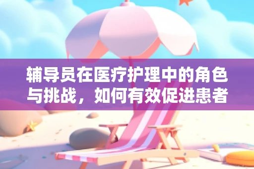 辅导员在医疗护理中的角色与挑战，如何有效促进患者康复？