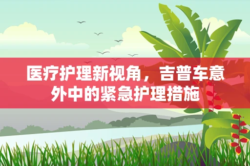 医疗护理新视角，吉普车意外中的紧急护理措施