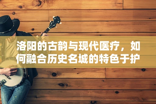 洛阳的古韵与现代医疗，如何融合历史名城的特色于护理服务中？