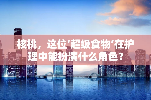 核桃，这位‘超级食物’在护理中能扮演什么角色？