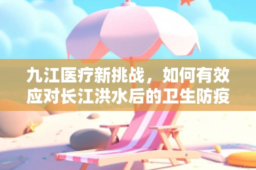九江医疗新挑战，如何有效应对长江洪水后的卫生防疫？