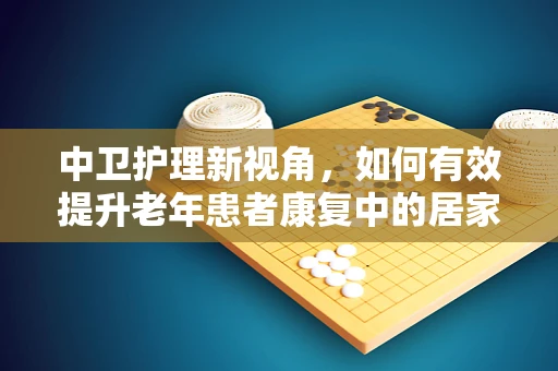 中卫护理新视角，如何有效提升老年患者康复中的居家-社区连续性照护？