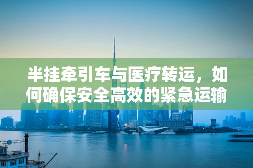 半挂牵引车与医疗转运，如何确保安全高效的紧急运输？