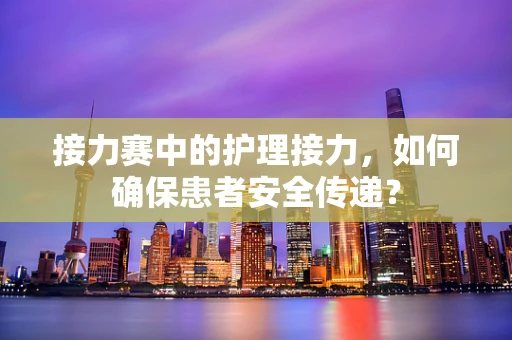 接力赛中的护理接力，如何确保患者安全传递？