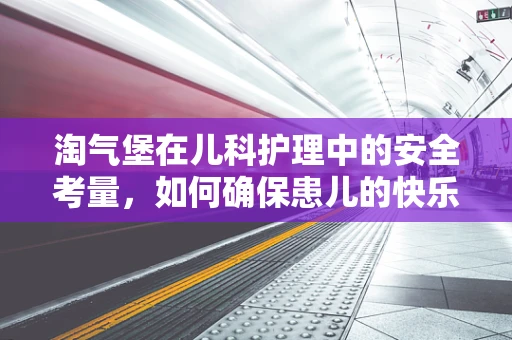 淘气堡在儿科护理中的安全考量，如何确保患儿的快乐与安全并重？