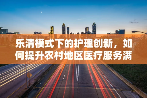 乐清模式下的护理创新，如何提升农村地区医疗服务满意度？