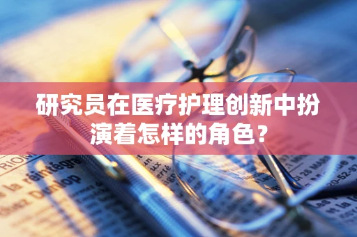 研究员在医疗护理创新中扮演着怎样的角色？