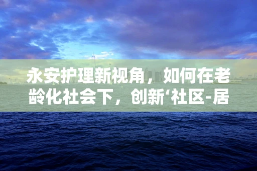 永安护理新视角，如何在老龄化社会下，创新‘社区-居家’养老服务模式？
