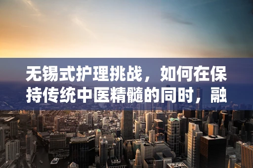 无锡式护理挑战，如何在保持传统中医精髓的同时，融入现代科技提升患者体验？