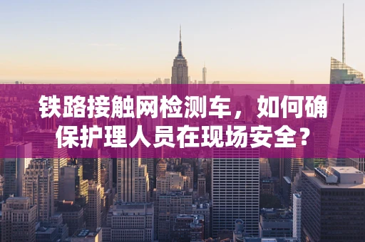 铁路接触网检测车，如何确保护理人员在现场安全？