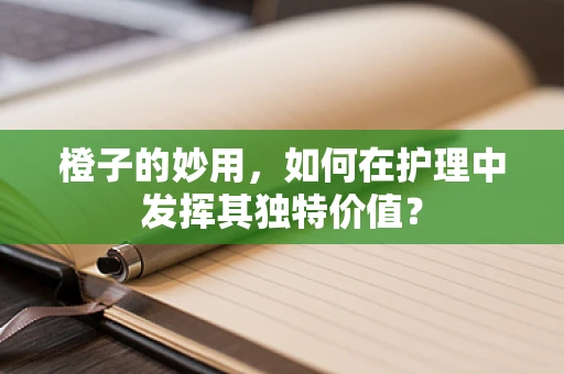 橙子的妙用，如何在护理中发挥其独特价值？