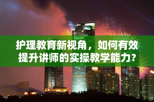 护理教育新视角，如何有效提升讲师的实操教学能力？