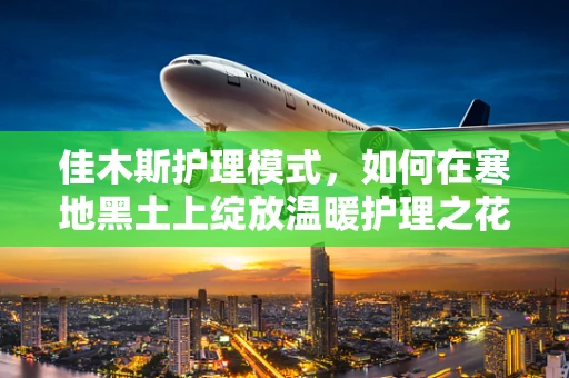 佳木斯护理模式，如何在寒地黑土上绽放温暖护理之花？