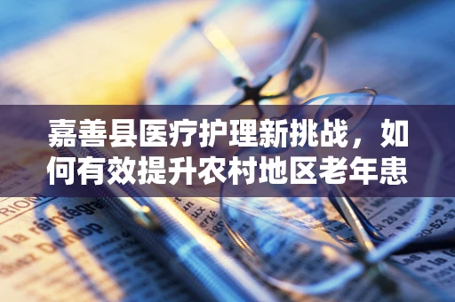 嘉善县医疗护理新挑战，如何有效提升农村地区老年患者的居家护理质量？