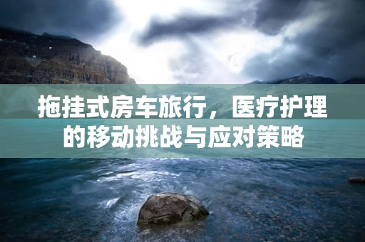 拖挂式房车旅行，医疗护理的移动挑战与应对策略