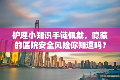 护理小知识手链佩戴，隐藏的医院安全风险你知道吗？