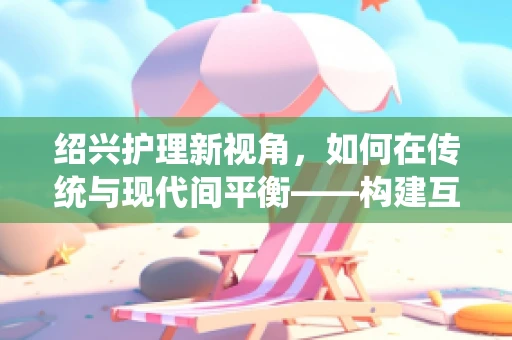 绍兴护理新视角，如何在传统与现代间平衡——构建互联网+护理服务新模式？