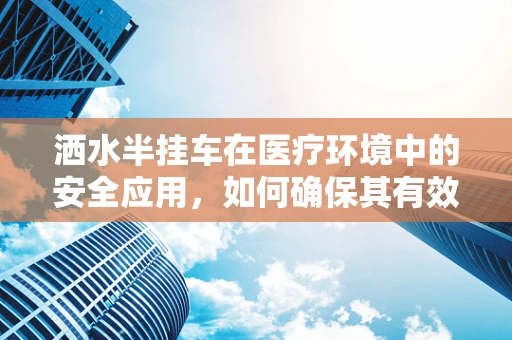 洒水半挂车在医疗环境中的安全应用，如何确保其有效且无害？