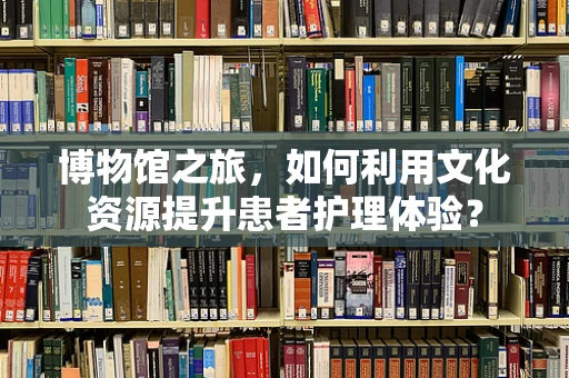 博物馆之旅，如何利用文化资源提升患者护理体验？