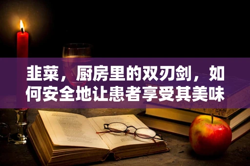 韭菜，厨房里的双刃剑，如何安全地让患者享受其美味？