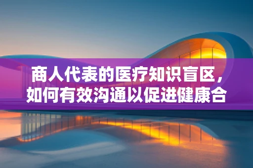 商人代表的医疗知识盲区，如何有效沟通以促进健康合作？