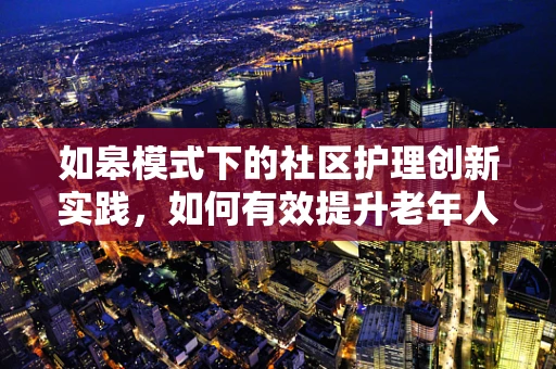 如皋模式下的社区护理创新实践，如何有效提升老年人群体的健康管理？