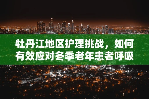 牡丹江地区护理挑战，如何有效应对冬季老年患者呼吸道感染高发？