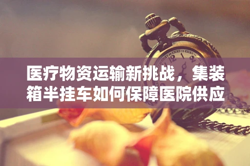 医疗物资运输新挑战，集装箱半挂车如何保障医院供应链的生命线？