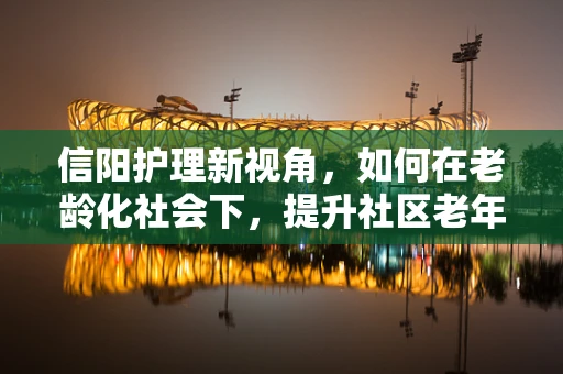 信阳护理新视角，如何在老龄化社会下，提升社区老年人的居家护理服务？