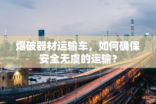 爆破器材运输车，如何确保安全无虞的运输？
