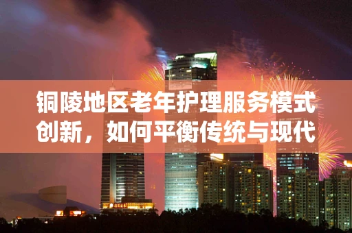 铜陵地区老年护理服务模式创新，如何平衡传统与现代护理资源？