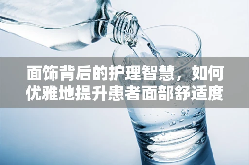 面饰背后的护理智慧，如何优雅地提升患者面部舒适度？