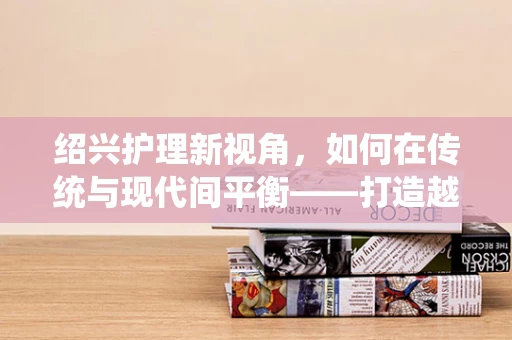 绍兴护理新视角，如何在传统与现代间平衡——打造越医特色护理模式？