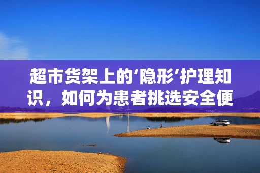 超市货架上的‘隐形’护理知识，如何为患者挑选安全便捷的日用品？