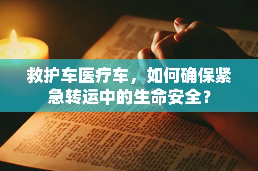 救护车医疗车，如何确保紧急转运中的生命安全？