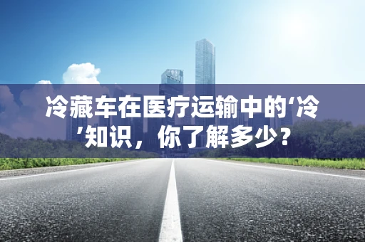 冷藏车在医疗运输中的‘冷’知识，你了解多少？