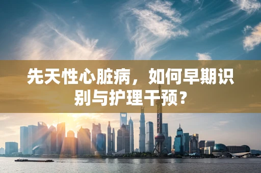 先天性心脏病，如何早期识别与护理干预？