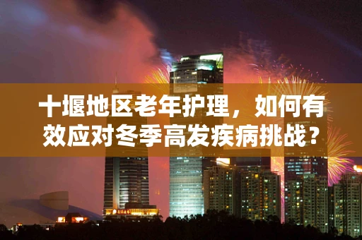 十堰地区老年护理，如何有效应对冬季高发疾病挑战？
