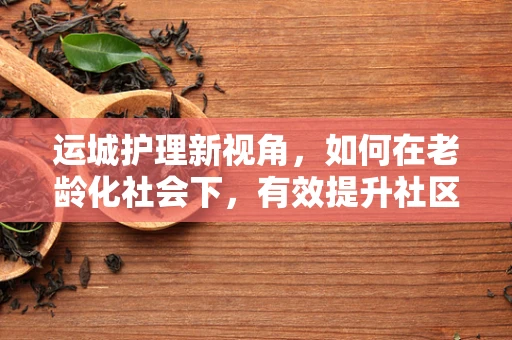 运城护理新视角，如何在老龄化社会下，有效提升社区老年人的健康管理？
