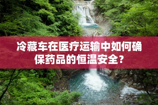 冷藏车在医疗运输中如何确保药品的恒温安全？
