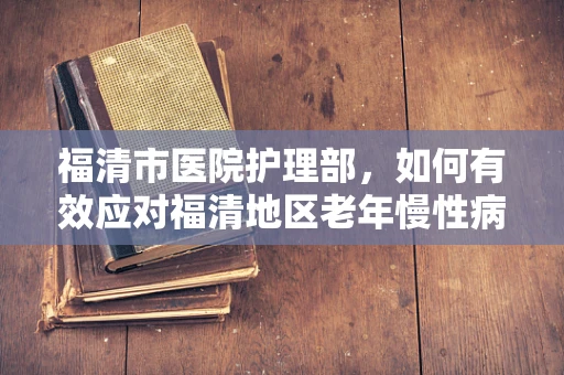 福清市医院护理部，如何有效应对福清地区老年慢性病患者的护理挑战？