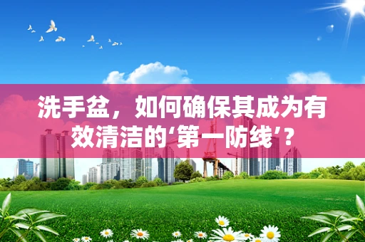 洗手盆，如何确保其成为有效清洁的‘第一防线’？