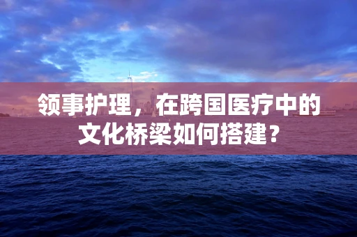 领事护理，在跨国医疗中的文化桥梁如何搭建？