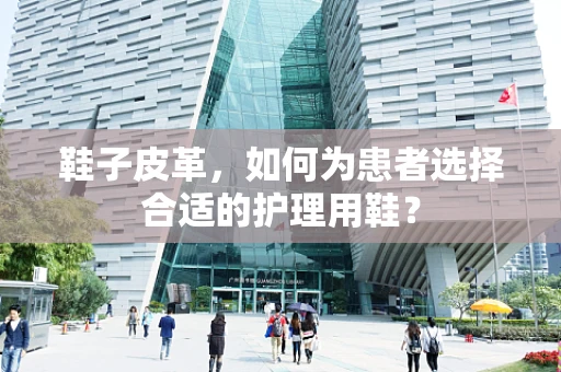 鞋子皮革，如何为患者选择合适的护理用鞋？