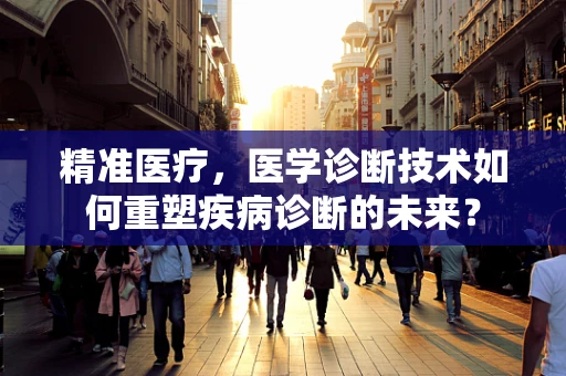 精准医疗，医学诊断技术如何重塑疾病诊断的未来？