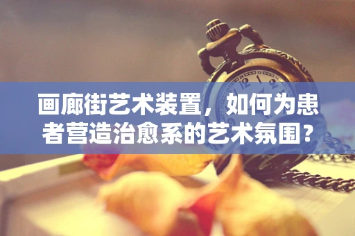 画廊街艺术装置，如何为患者营造治愈系的艺术氛围？