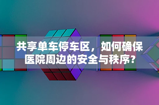 共享单车停车区，如何确保医院周边的安全与秩序？