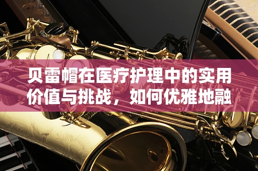 贝雷帽在医疗护理中的实用价值与挑战，如何优雅地融入医疗环境？