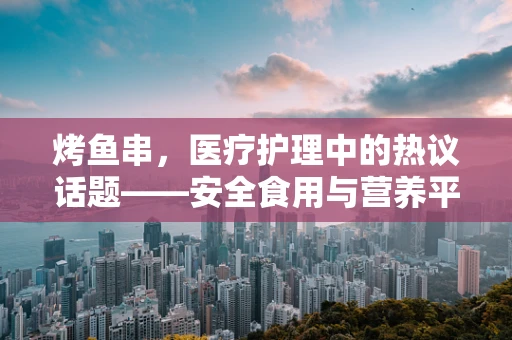 烤鱼串，医疗护理中的热议话题——安全食用与营养平衡