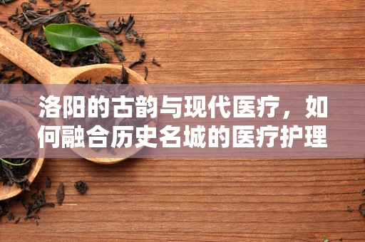 洛阳的古韵与现代医疗，如何融合历史名城的医疗护理特色？